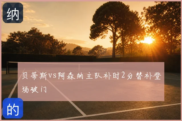 贝蒂斯vs阿森纳主队补时2分替补登场破门